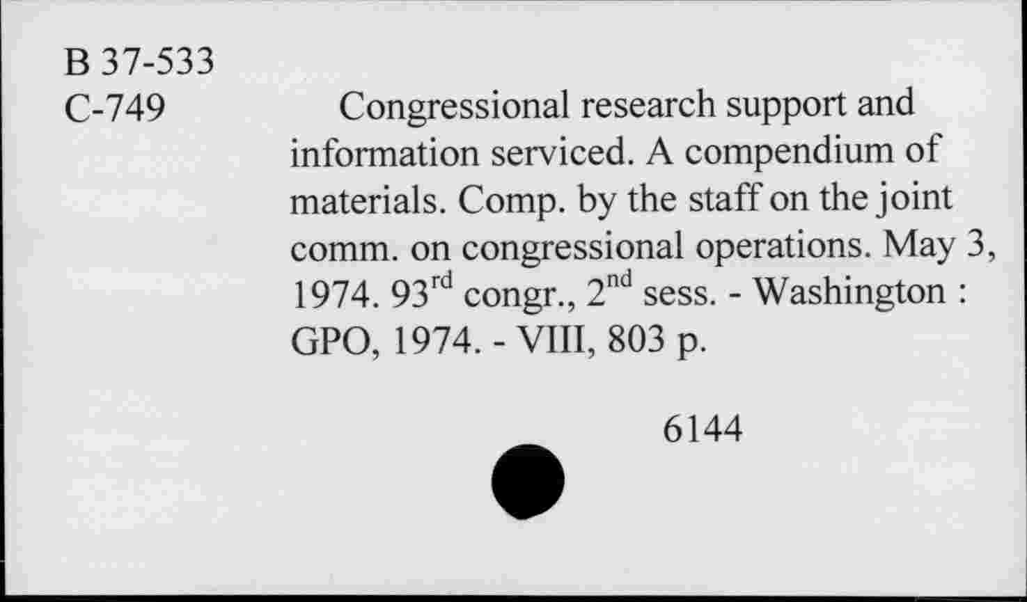 ﻿B 37-533
C-749	Congressional research support and
information serviced. A compendium of materials. Comp, by the staff on the joint comm, on congressional operations. May 3, 1974. 93rd congr., 2nd sess. - Washington : GPO, 1974. - VIII, 803 p.
6144